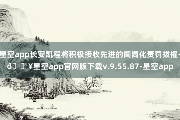 星空app长安凯程将积极接收先进的阛阓化责罚拔擢-🔥星空app官网版下载v.9.55.87-星空app