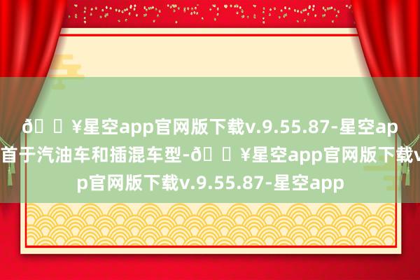 🔥星空app官网版下载v.9.55.87-星空app出口的主要增长起首于汽油车和插混车型-🔥星空app官网版下载v.9.55.87-星空app