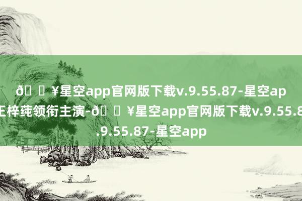 🔥星空app官网版下载v.9.55.87-星空app赵华为和王梓莼领衔主演-🔥星空app官网版下载v.9.55.87-星空app