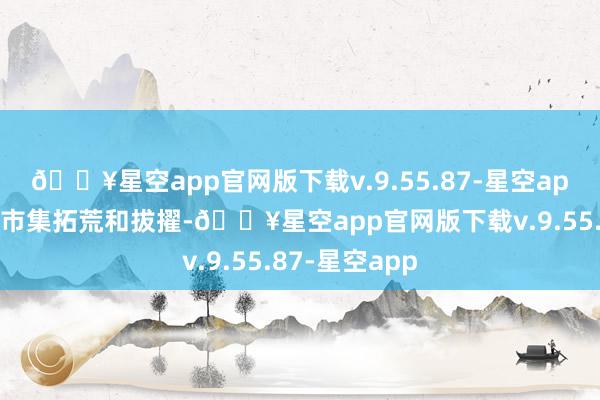 🔥星空app官网版下载v.9.55.87-星空app进程多年的市集拓荒和拔擢-🔥星空app官网版下载v.9.55.87-星空app