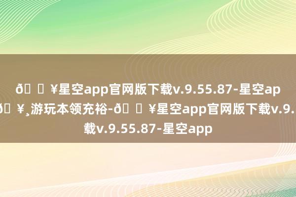 🔥星空app官网版下载v.9.55.87-星空app每晚平安入眠🥸游玩本领充裕-🔥星空app官网版下载v.9.55.87-星空app