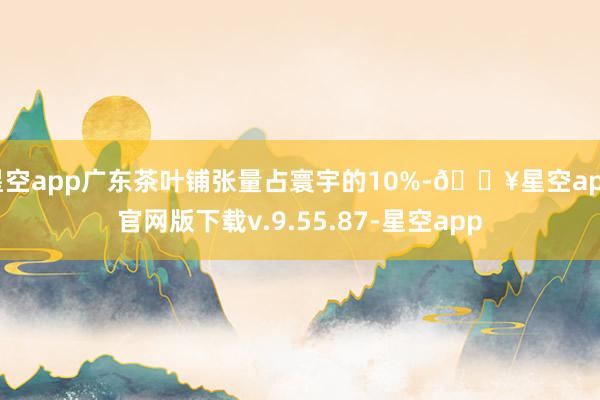 星空app广东茶叶铺张量占寰宇的10%-🔥星空app官网版下载v.9.55.87-星空app