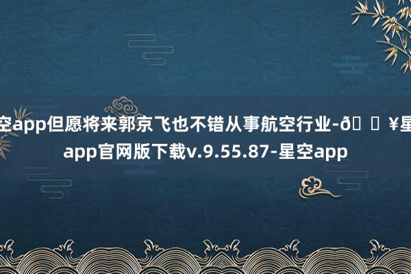 星空app但愿将来郭京飞也不错从事航空行业-🔥星空app官网版下载v.9.55.87-星空app