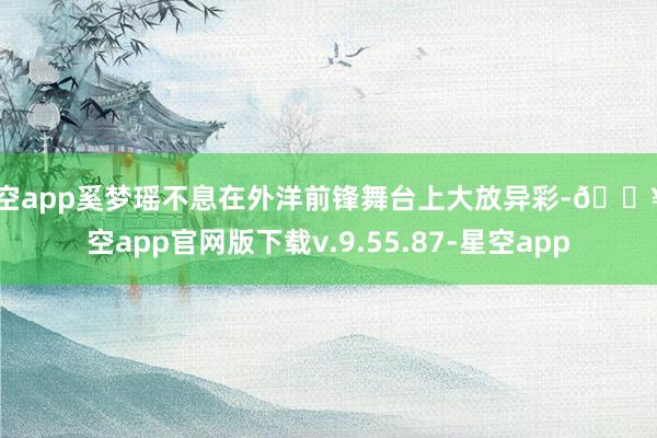 星空app奚梦瑶不息在外洋前锋舞台上大放异彩-🔥星空app官网版下载v.9.55.87-星空app