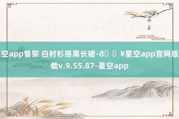 星空app曾黎 白衬衫搭黑长裙-🔥星空app官网版下载v.9.55.87-星空app