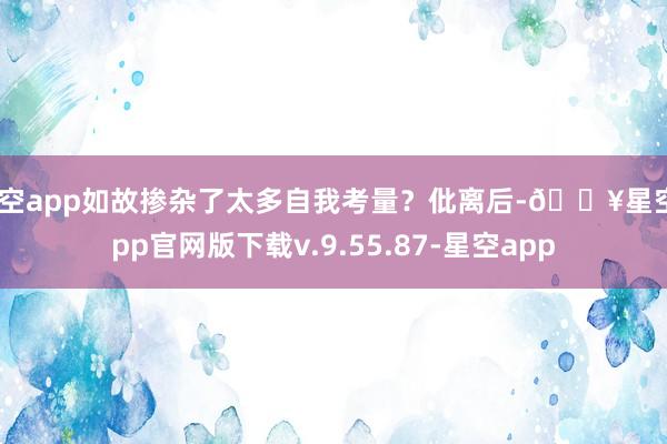 星空app如故掺杂了太多自我考量？仳离后-🔥星空app官网版下载v.9.55.87-星空app