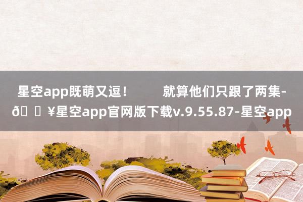 星空app既萌又逗！        就算他们只跟了两集-🔥星空app官网版下载v.9.55.87-星空app